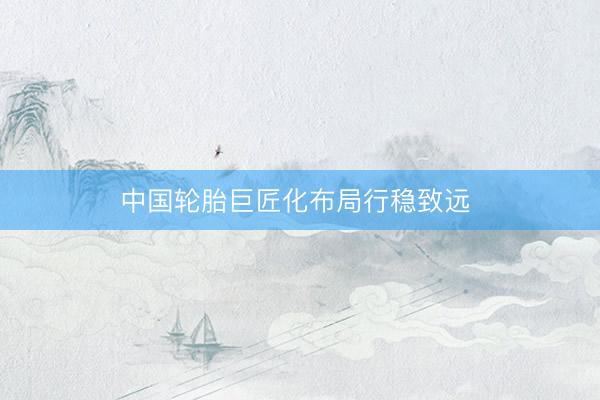 中国轮胎巨匠化布局行稳致远