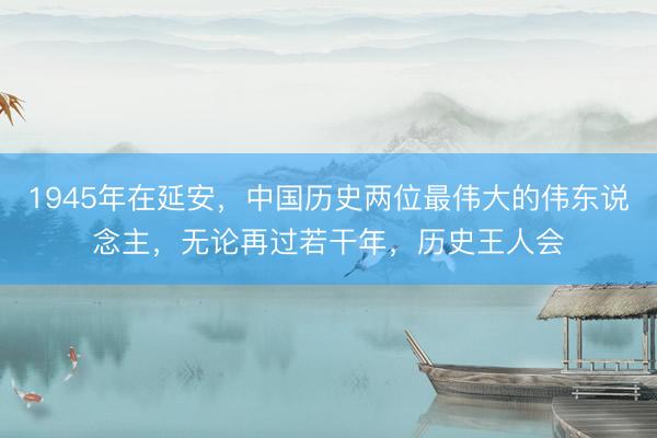 1945年在延安，中国历史两位最伟大的伟东说念主，无论再过若干年，历史王人会