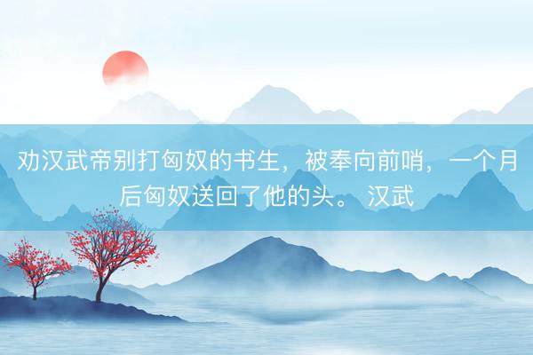 劝汉武帝别打匈奴的书生，被奉向前哨，一个月后匈奴送回了他的头。 汉武