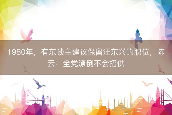 1980年，有东谈主建议保留汪东兴的职位，陈云：全党潦倒不会招供