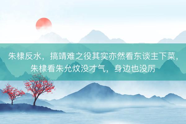 朱棣反水，搞靖难之役其实亦然看东谈主下菜，朱棣看朱允炆没才气，身边也没厉