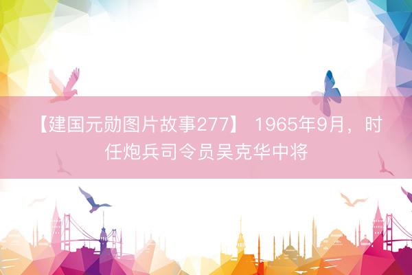 【建国元勋图片故事277】 1965年9月，时任炮兵司令员吴克华中将