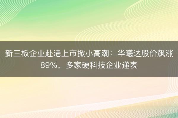 新三板企业赴港上市掀小高潮：华曦达股价飙涨89%，多家硬科技企业递表