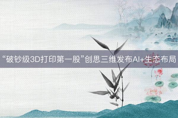 “破钞级3D打印第一股”创思三维发布AI+生态布局
