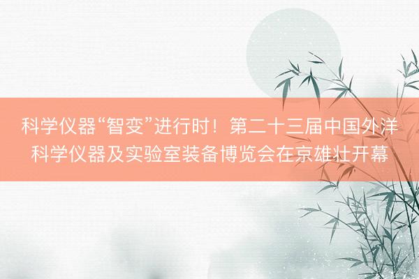 科学仪器“智变”进行时！第二十三届中国外洋科学仪器及实验室装备博览会在京雄壮开幕