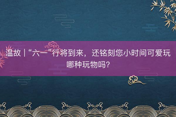 温故 | “六一”行将到来，还铭刻您小时间可爱玩哪种玩物吗？