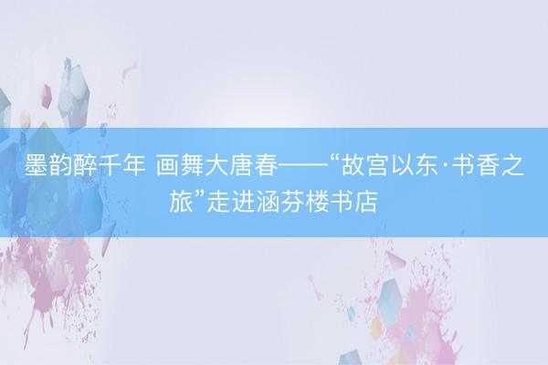 墨韵醉千年 画舞大唐春——“故宫以东·书香之旅”走进涵芬楼书店