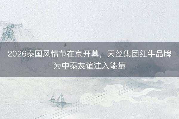 2026泰国风情节在京开幕，天丝集团红牛品牌为中泰友谊注入能量