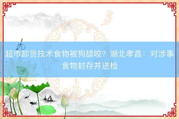 超市卸货技术食物被狗舔咬？湖北孝昌：对涉事食物封存并送检