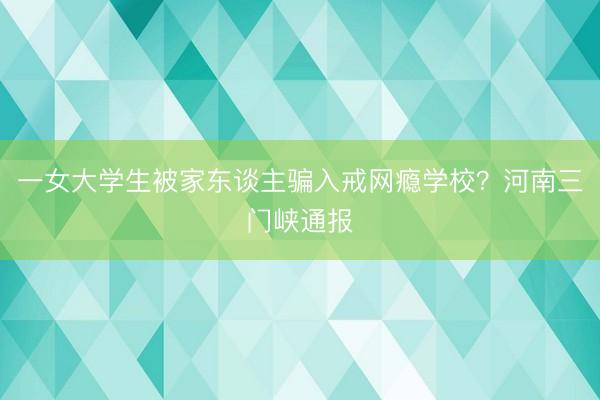 一女大学生被家东谈主骗入戒网瘾学校？河南三门峡通报