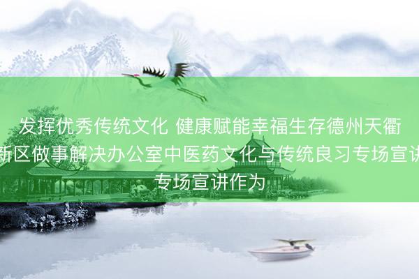 发挥优秀传统文化 健康赋能幸福生存德州天衢新区新区做事解决办公室中医药文化与传统良习专场宣讲作为