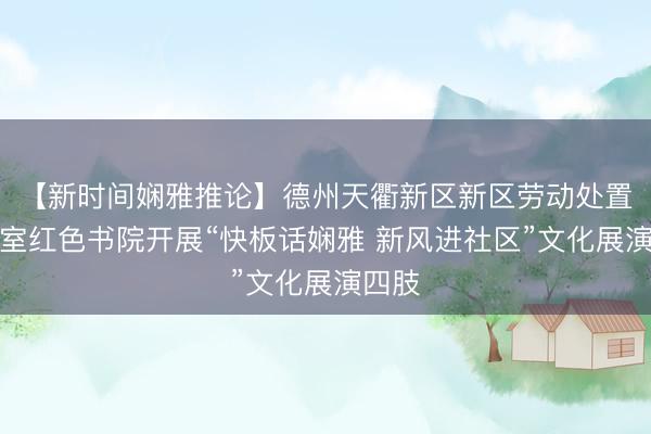 【新时间娴雅推论】德州天衢新区新区劳动处置办公室红色书院开展“快板话娴雅 新风进社区”文化展演四肢