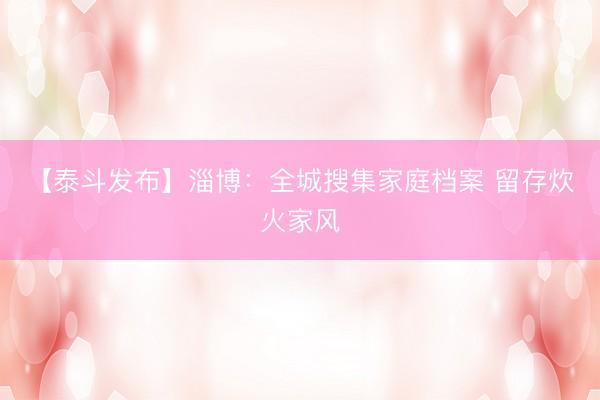 【泰斗发布】淄博：全城搜集家庭档案 留存炊火家风