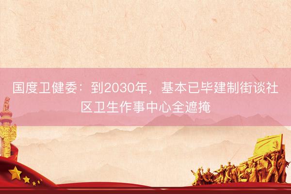 国度卫健委：到2030年，基本已毕建制街谈社区卫生作事中心全遮掩