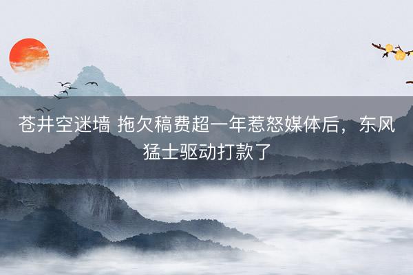 苍井空迷墙 拖欠稿费超一年惹怒媒体后，东风猛士驱动打款了