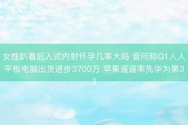 女性趴着后入式内射怀孕几率大吗 音问称Q1人人平板电脑出货进步3700万 苹果遥遥率先华为第3