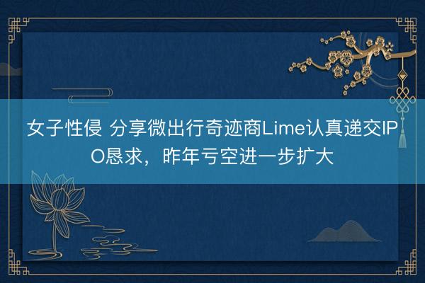 女子性侵 分享微出行奇迹商Lime认真递交IPO恳求，昨年亏空进一步扩大