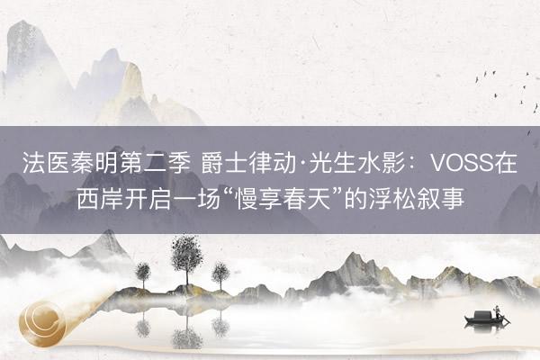 法医秦明第二季 爵士律动·光生水影：VOSS在西岸开启一场“慢享春天”的浮松叙事