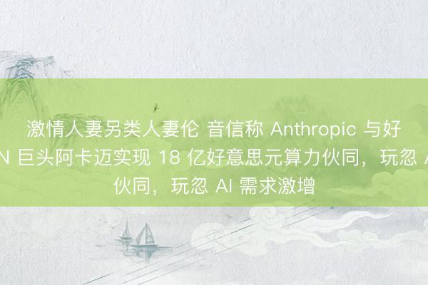 激情人妻另类人妻伦 音信称 Anthropic 与好意思国 CDN 巨头阿卡迈实现 18 亿好意思元算力伙同，玩忽 AI 需求激增