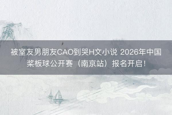 被室友男朋友CAO到哭H文小说 2026年中国桨板球公开赛（南京站）报名开启！