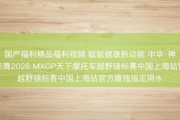 国产福利精品福利视频 赋能健康新动能 中华·神州龙系列康养水荣膺2026 MXGP天下摩托车越野锦标赛中国上海站官方唯独指定用水