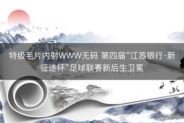 特级毛片内射WWW无码 第四届“江苏银行·新征途杯”足球联赛新后生卫冕