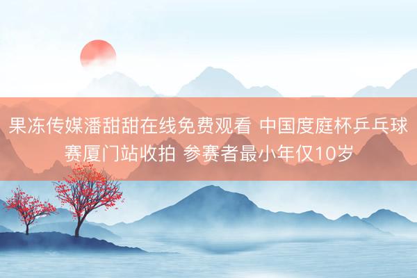 果冻传媒潘甜甜在线免费观看 中国度庭杯乒乓球赛厦门站收拍 参赛者最小年仅10岁