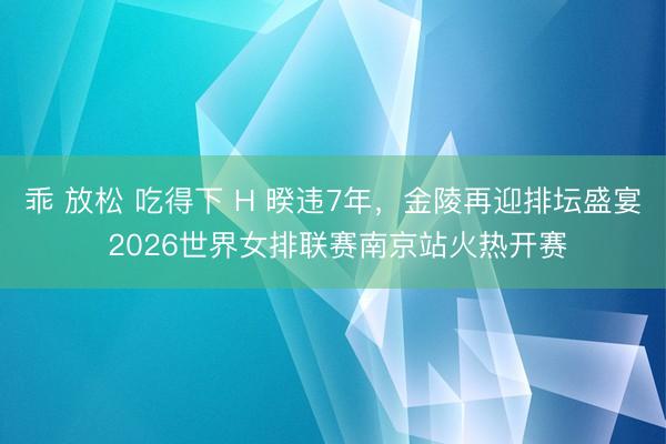 乖 放松 吃得下 H 暌违7年，金陵再迎排坛盛宴 2026世界女排联赛南京站火热开赛