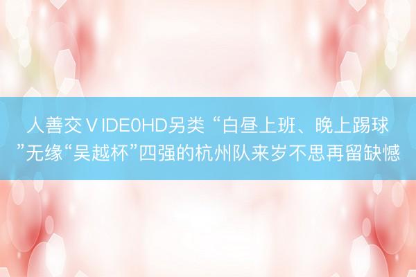 人善交ⅤIDE0HD另类 “白昼上班、晚上踢球”无缘“吴越杯”四强的杭州队来岁不思再留缺憾
