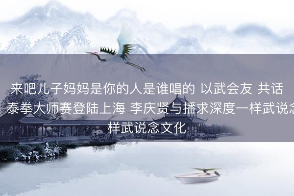 来吧儿子妈妈是你的人是谁唱的 以武会友 共话传承｜泰拳大师赛登陆上海 李庆贤与播求深度一样武说念文化