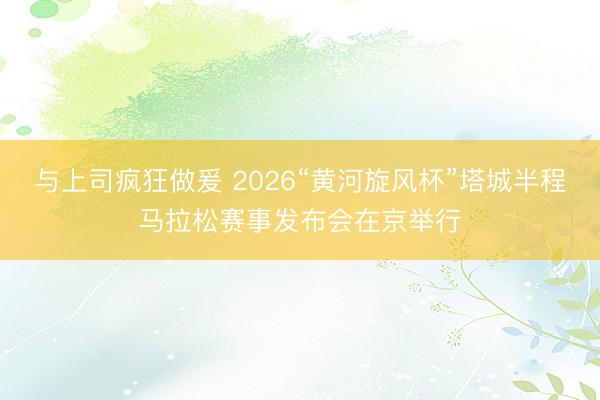 与上司疯狂做爰 2026“黄河旋风杯”塔城半程马拉松赛事发布会在京举行