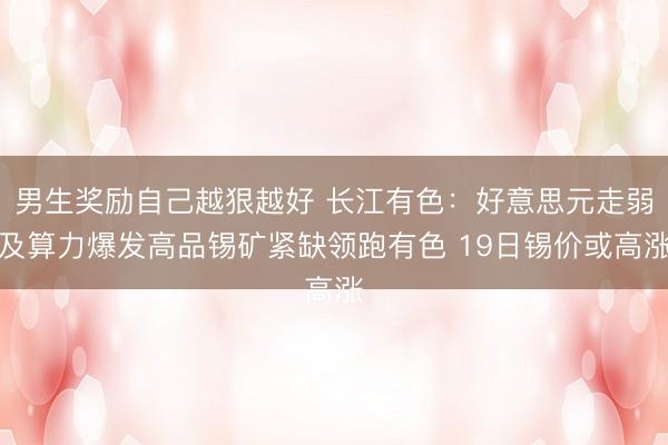 男生奖励自己越狠越好 长江有色：好意思元走弱及算力爆发高品锡矿紧缺领跑有色 19日锡价或高涨