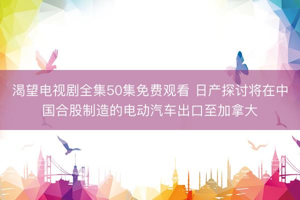 渴望电视剧全集50集免费观看 日产探讨将在中国合股制造的电动汽车出口至加拿大