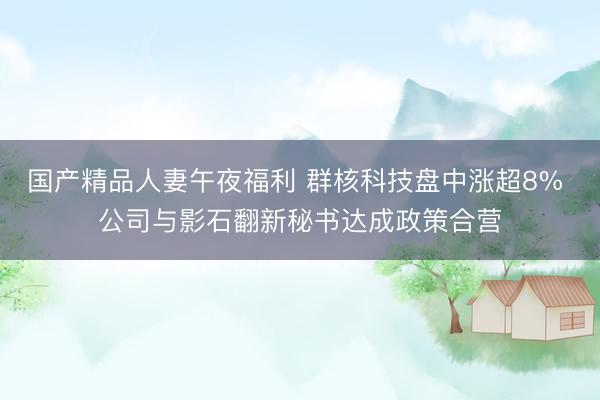 国产精品人妻午夜福利 群核科技盘中涨超8% 公司与影石翻新秘书达成政策合营