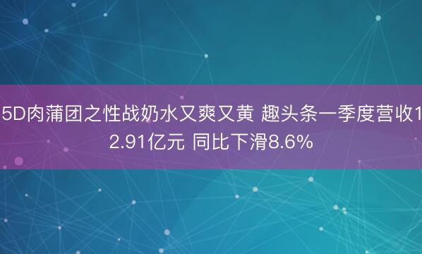 5D肉蒲团之性战奶水又爽又黄 趣头条一季度营收12.91亿元 同比下滑8.6%