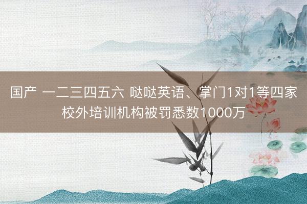 国产 一二三四五六 哒哒英语、掌门1对1等四家校外培训机构被罚悉数1000万
