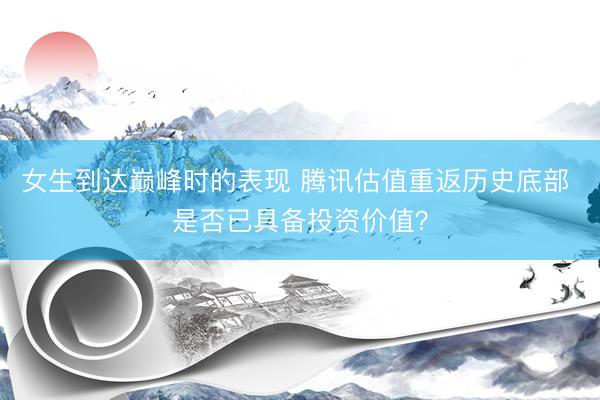 女生到达巅峰时的表现 腾讯估值重返历史底部 是否已具备投资价值？