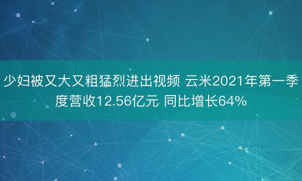 少妇被又大又粗猛烈进出视频 云米2021年第一季度营收12.56亿元 同比增长64%