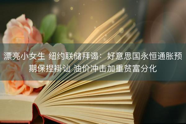漂亮小女生 纽约联储拜谒：好意思国永恒通胀预期保捏褂讪 油价冲击加重贫富分化