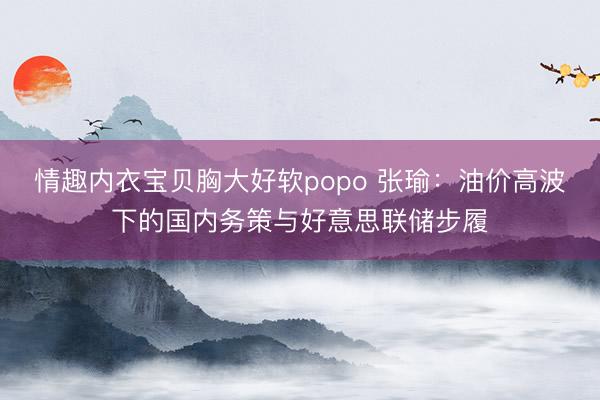 情趣内衣宝贝胸大好软popo 张瑜：油价高波下的国内务策与好意思联储步履