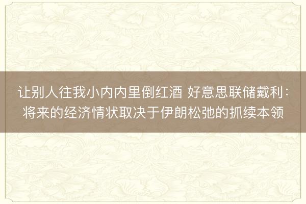 让别人往我小内内里倒红酒 好意思联储戴利：将来的经济情状取决于伊朗松弛的抓续本领
