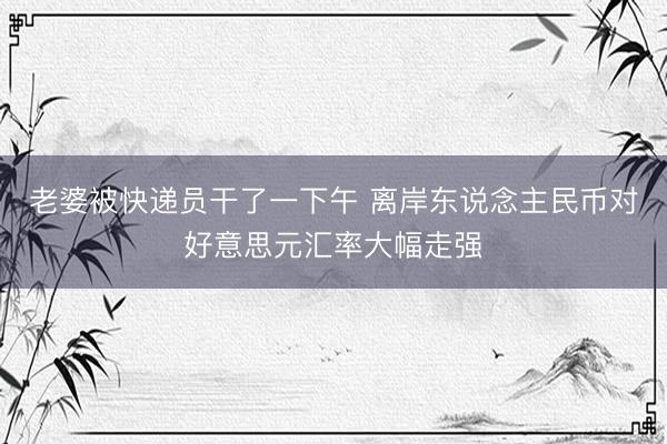 老婆被快递员干了一下午 离岸东说念主民币对好意思元汇率大幅走强
