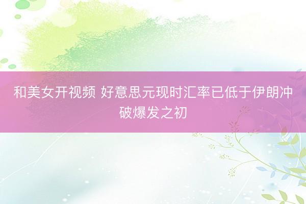 和美女开视频 好意思元现时汇率已低于伊朗冲破爆发之初