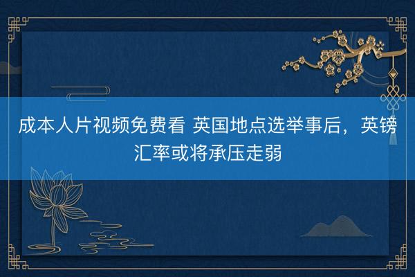 成本人片视频免费看 英国地点选举事后，英镑汇率或将承压走弱