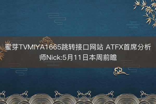 蜜芽TVMIYA1665跳转接口网站 ATFX首席分析师Nick:5月11日本周前瞻