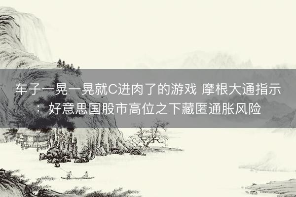 车子一晃一晃就C进肉了的游戏 摩根大通指示:好意思国股市高位之下藏匿通胀风险