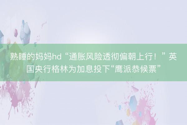 熟睡的妈妈hd “通胀风险透彻偏朝上行！” 英国央行格林为加息投下“鹰派恭候票”