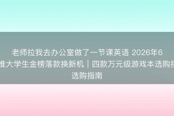老师拉我去办公室做了一节课英语 2026年618准大学生金榜落款换新机|四款万元级游戏本选购指南