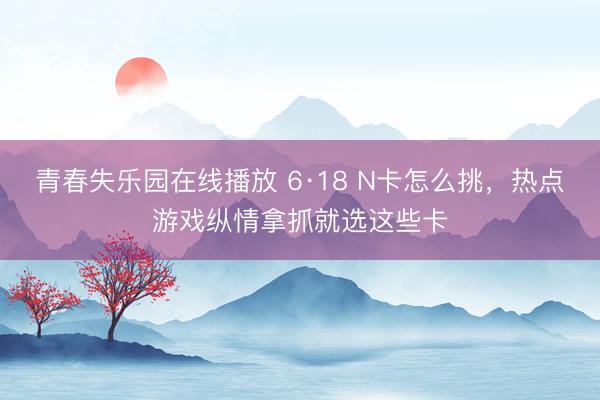 青春失乐园在线播放 6·18 N卡怎么挑，热点游戏纵情拿抓就选这些卡