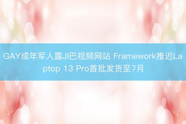 GAY成年军人露JI巴视频网站 Framework推迟Laptop 13 Pro首批发货至7月